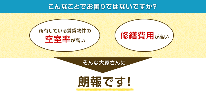 こんなことでお困りではないですか？「所有している賃貸物件の空室率が高い」「修繕費用が高い」そんな大家さんに朗報です！